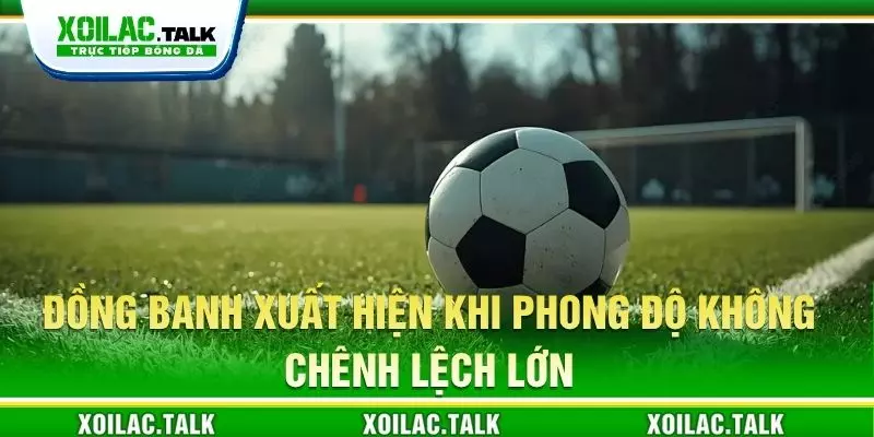 Đồng banh xuất hiện khi phong độ không chênh lệch lớn